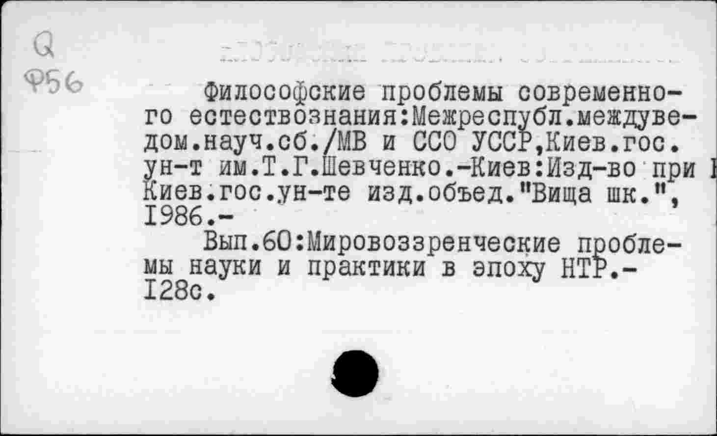 ﻿<?56
Философские проблемы современного естествознания:Межреспубл.междуве-дом.науч.сб./МВ и ССО УССР,Киев.гос. ун-т им.Т.Г.Шевченко.-Киев:Изд-во при I Киев.гос.ун-те изд.объед."Вида шк.”, 1986.-
Вып.60:Мировоззренческие пробле-мы^науки и практики в эпоху НТР.-